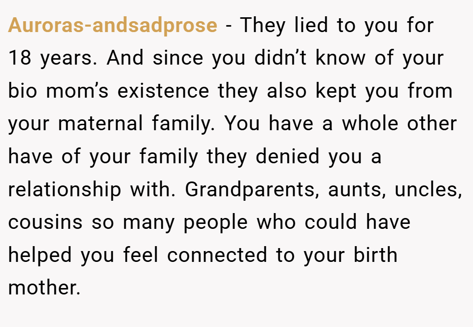 Auroras-andsadprose − They lied to you for 18 years. And since you didn’t know of your bio mom’s existence they also kept you from your maternal family. You have a whole other have of your family they denied you a relationship with. Grandparents, aunts, uncles, cousins so many people who could have helped you feel connected to your birth mother.