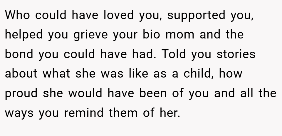 Who could have loved you, supported you, helped you grieve your bio mom and the bond you could have had. Told you stories about what she was like as a child, how proud she would have been of you and all the ways you remind them of her.