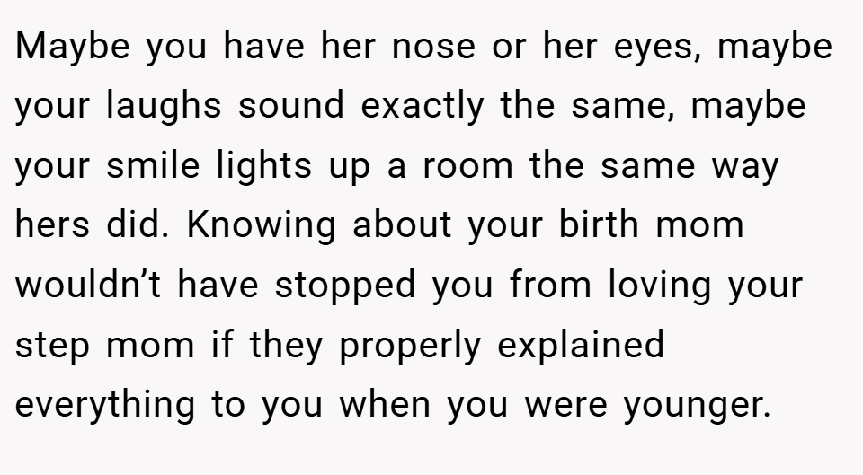 Maybe you have her nose or her eyes, maybe your laughs sound exactly the same, maybe your smile lights up a room the same way hers did. Knowing about your birth mom wouldn’t have stopped you from loving your step mom if they properly explained everything to you when you were younger.