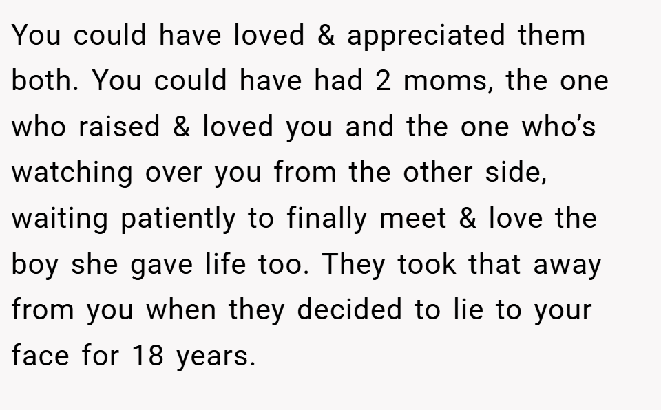 You could have loved & appreciated them both. You could have had 2 moms, the one who raised & loved you and the one who’s watching over you from the other side, waiting patiently to finally meet & love the boy she gave life too. They took that away from you when they decided to lie to your face for 18 years.