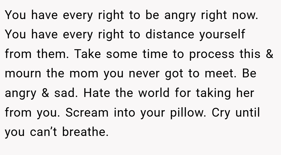 You have every right to be angry right now. You have every right to distance yourself from them. Take some time to process this & mourn the mom you never got to meet. Be angry & sad. Hate the world for taking her from you. Scream into your pillow. Cry until you can’t breathe.