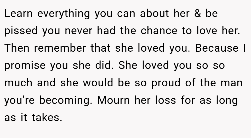 Learn everything you can about her & be pissed you never had the chance to love her. Then remember that she loved you. Because I promise you she did. She loved you so so much and she would be so proud of the man you’re becoming. Mourn her loss for as long as it takes.