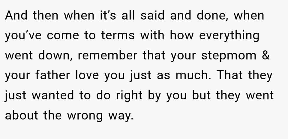 And then when it’s all said and done, when you’ve come to terms with how everything went down, remember that your stepmom & your father love you just as much. That they just wanted to do right by you but they went about the wrong way.
