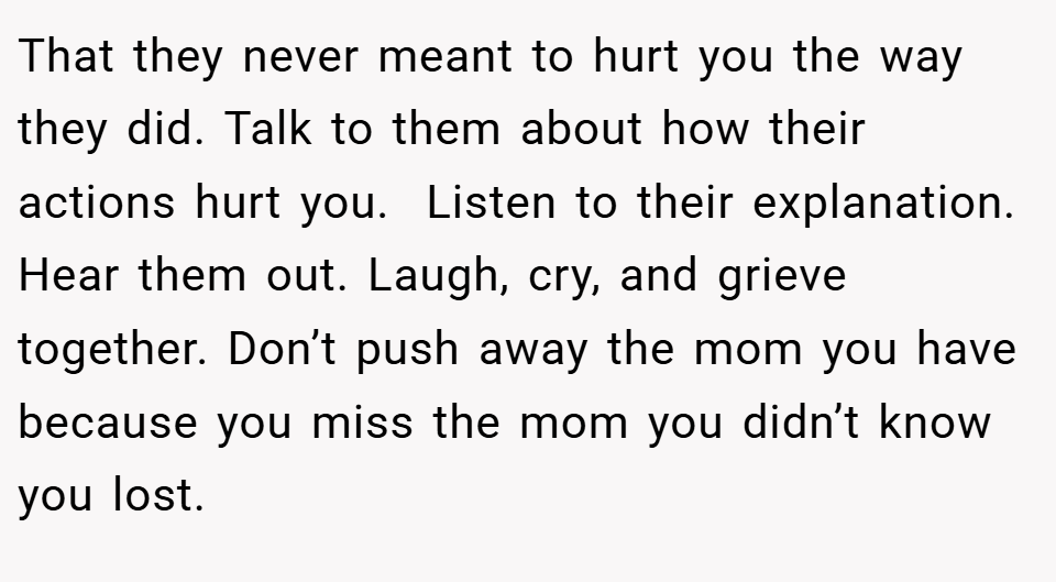 That they never meant to hurt you the way they did. Talk to them about how their actions hurt you.  Listen to their explanation. Hear them out. Laugh, cry, and grieve together. Don’t push away the mom you have because you miss the mom you didn’t know you lost.