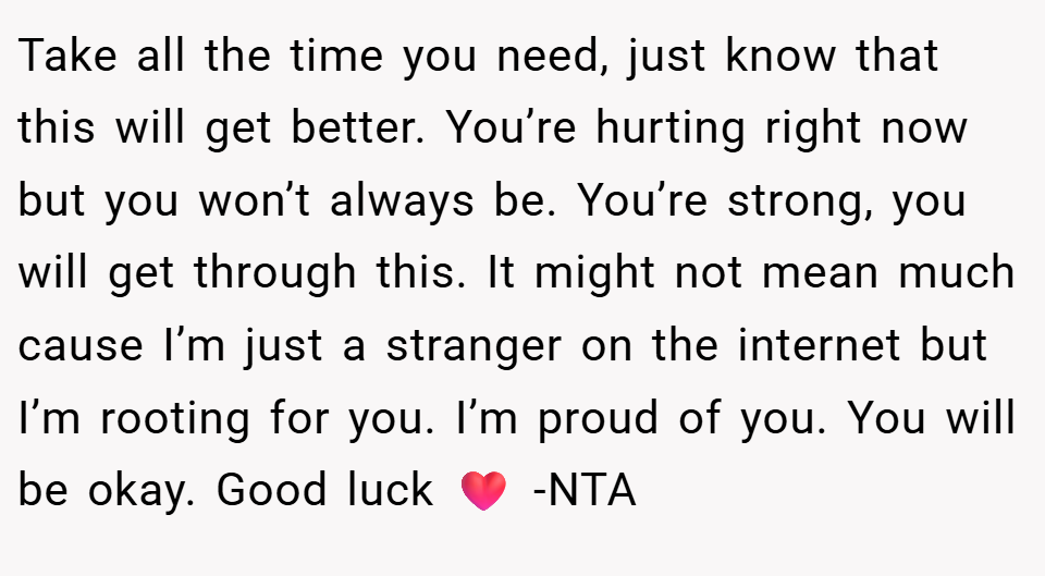 Take all the time you need, just know that this will get better. You’re hurting right now but you won’t always be. You’re strong, you will get through this. It might not mean much cause I’m just a stranger on the internet but I’m rooting for you. I’m proud of you. You will be okay. Good luck ❤️ -NTA