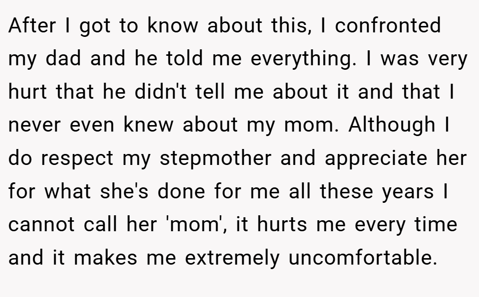 After I got to know about this, I confronted my dad and he told me everything. I was very hurt that he didn't tell me about it and that I never even knew about my mom. Although I do respect my stepmother and appreciate her for what she's done for me all these years I cannot call her 'mom', it hurts me every time and it makes me extremely uncomfortable.