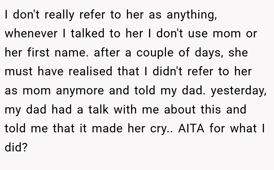 I don't really refer to her as anything, whenever I talked to her I don't use mom or her first name. after a couple of days, she must have realised that I didn't refer to her as mom anymore and told my dad. yesterday, my dad had a talk with me about this and told me that it made her cry.. AITA for what I did?