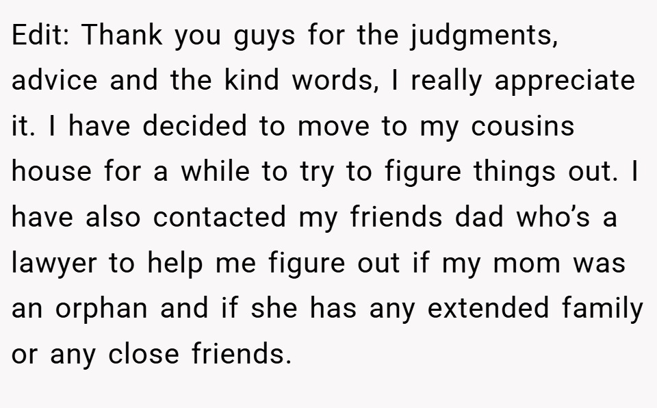 Edit: Thank you guys for the judgments, advice and the kind words, I really appreciate it. I have decided to move to my cousins house for a while to try to figure things out. I have also contacted my friends dad who’s a lawyer to help me figure out if my mom was an orphan and if she has any extended family or any close friends.