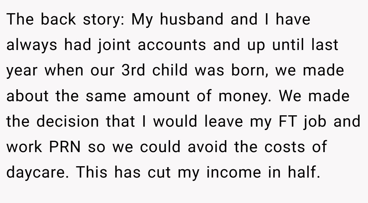 The back story: My husband and I have always had joint accounts and up until last year when our 3rd child was born, we made about the same amount of money. We made the decision that I would leave my FT job and work PRN so we could avoid the costs of daycare. This has cut my income in half.