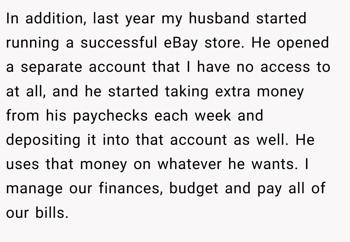 In addition, last year my husband started running a successful eBay store. He opened a separate account that I have no access to at all, and he started taking extra money from his paychecks each week and depositing it into that account as well. He uses that money on whatever he wants. I manage our finances, budget and pay all of our bills.