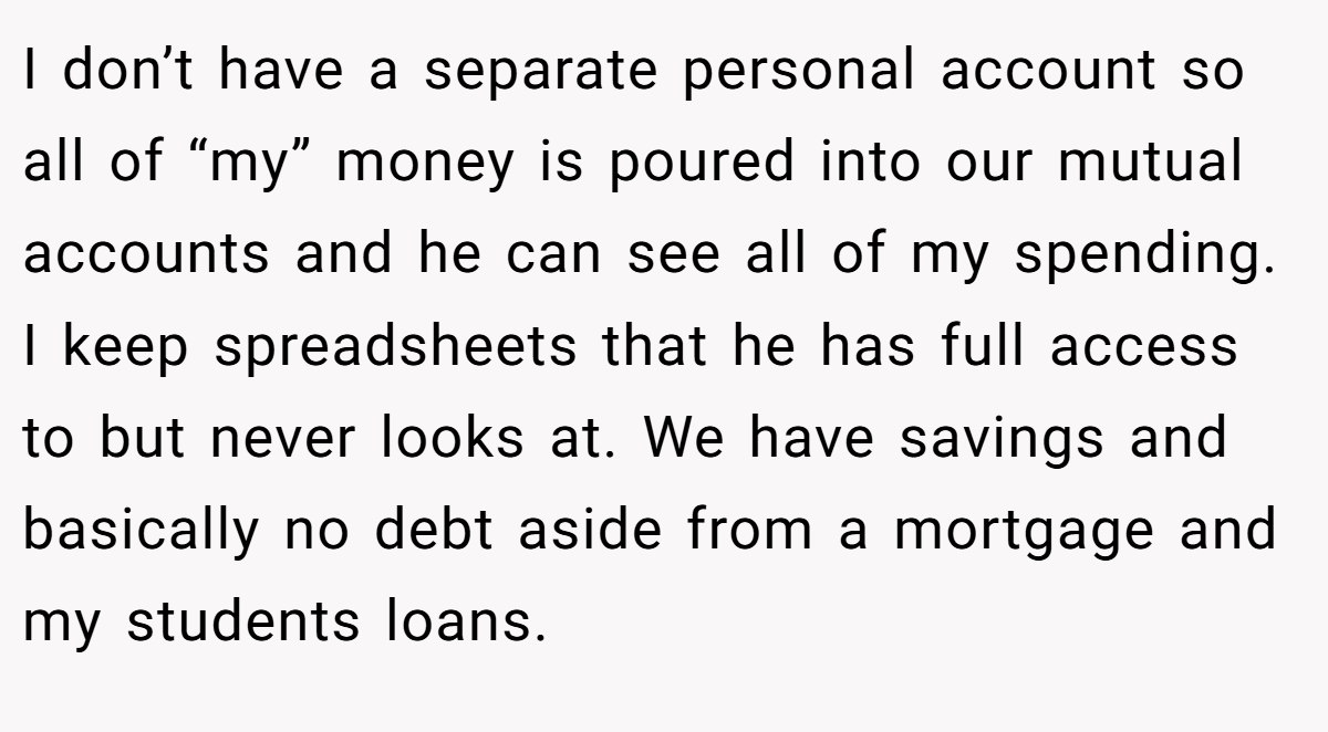 I don’t have a separate personal account so all of “my” money is poured into our mutual accounts and he can see all of my spending. I keep spreadsheets that he has full access to but never looks at. We have savings and basically no debt aside from a mortgage and my students loans.