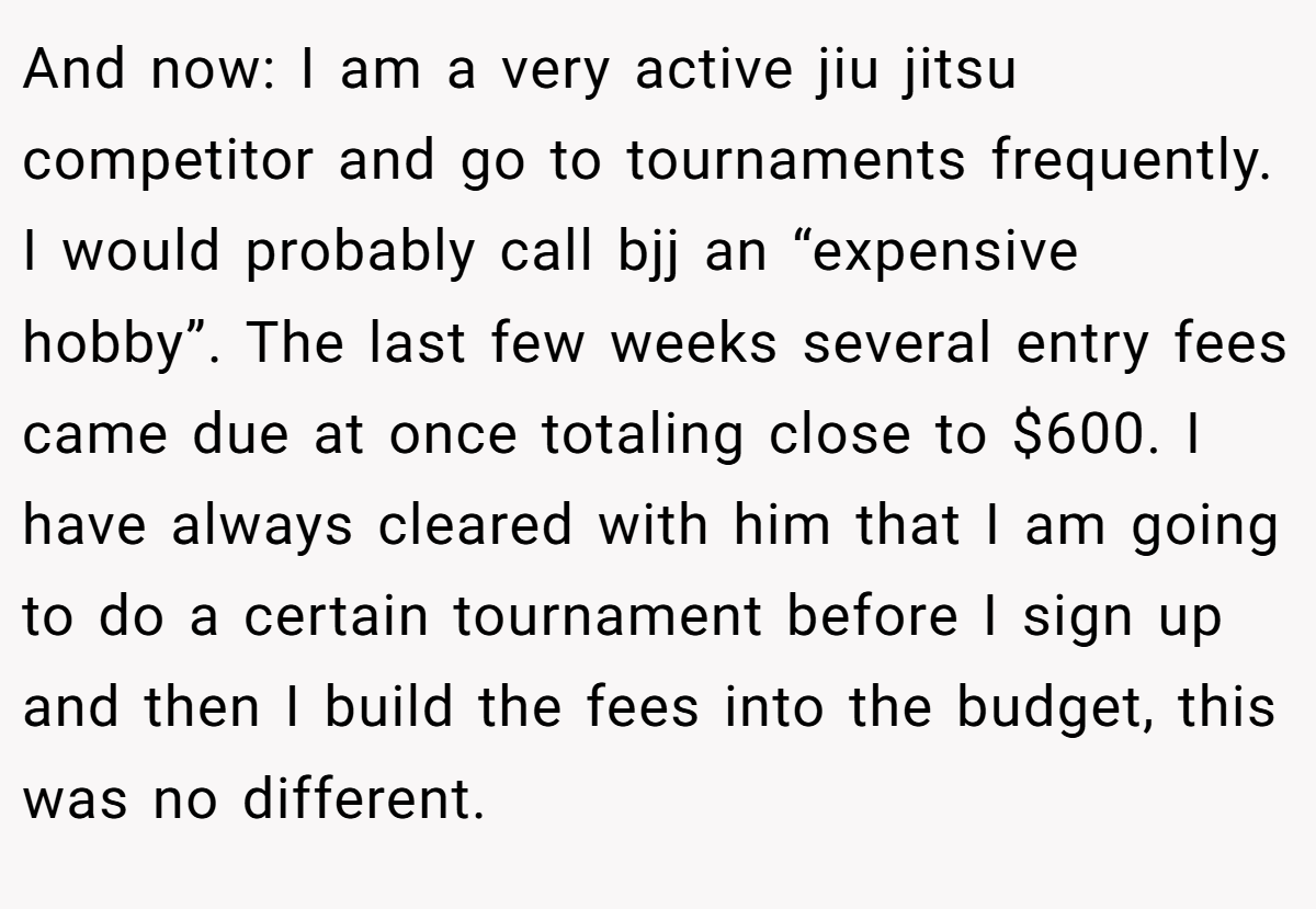And now: I am a very active jiu jitsu competitor and go to tournaments frequently. I would probably call bjj an “expensive hobby”. The last few weeks several entry fees came due at once totaling close to $600. I have always cleared with him that I am going to do a certain tournament before I sign up and then I build the fees into the budget, this was no different.