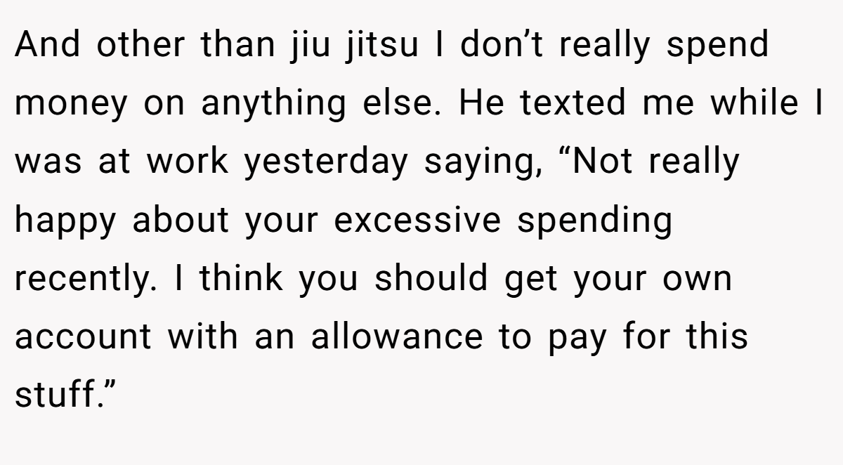 And other than jiu jitsu I don’t really spend money on anything else. He texted me while I was at work yesterday saying, “Not really happy about your excessive spending recently. I think you should get your own account with an allowance to pay for this stuff.”