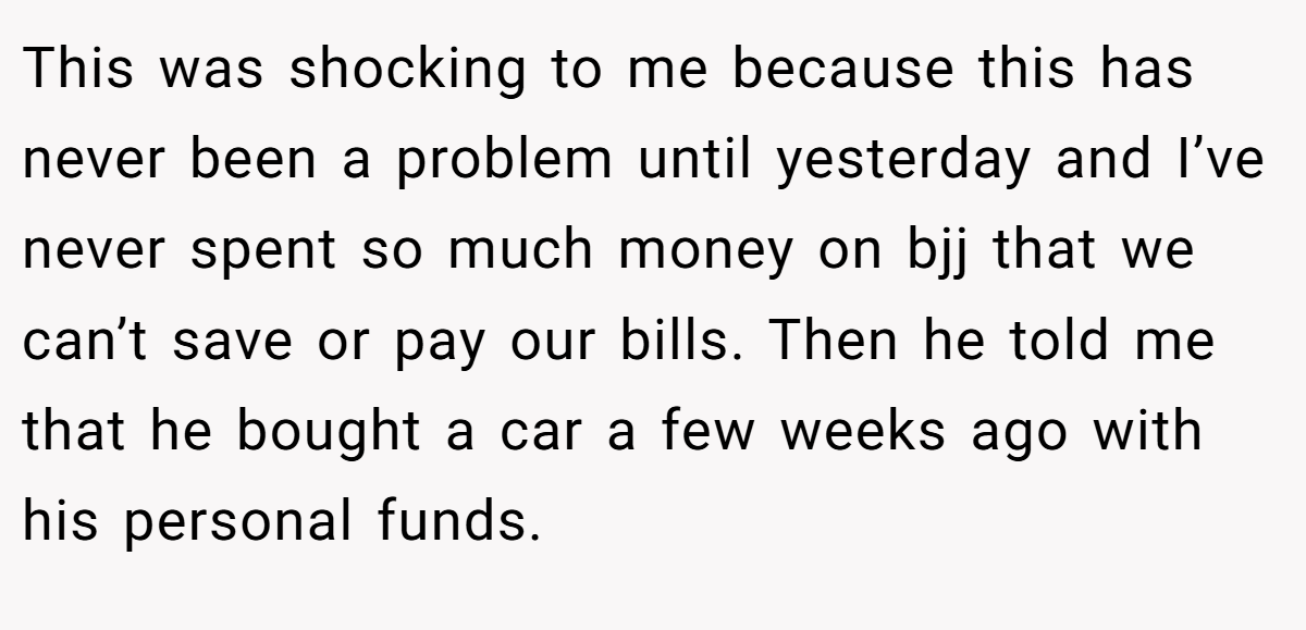 This was shocking to me because this has never been a problem until yesterday and I’ve never spent so much money on bjj that we can’t save or pay our bills. Then he told me that he bought a car a few weeks ago with his personal funds.