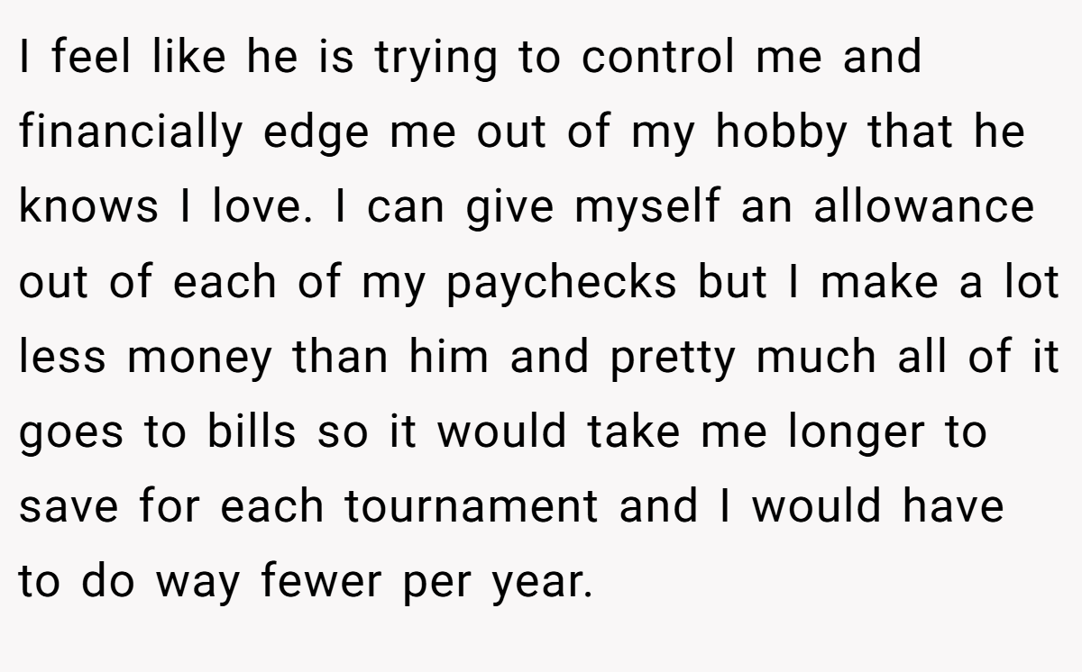 I feel like he is trying to control me and financially edge me out of my hobby that he knows I love. I can give myself an allowance out of each of my paychecks but I make a lot less money than him and pretty much all of it goes to bills so it would take me longer to save for each tournament and I would have to do way fewer per year.