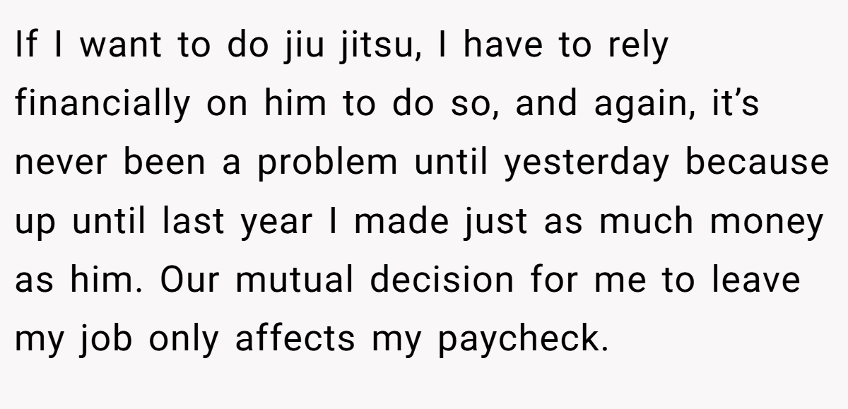 If I want to do jiu jitsu, I have to rely financially on him to do so, and again, it’s never been a problem until yesterday because up until last year I made just as much money as him. Our mutual decision for me to leave my job only affects my paycheck.