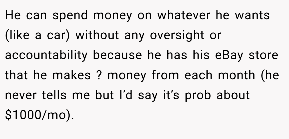 He can spend money on whatever he wants (like a car) without any oversight or accountability because he has his eBay store that he makes ? money from each month (he never tells me but I’d say it’s prob about $1000/mo).