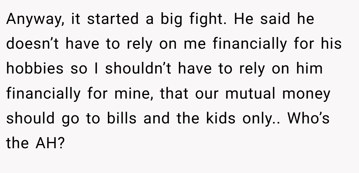 Anyway, it started a big fight. He said he doesn’t have to rely on me financially for his hobbies so I shouldn’t have to rely on him financially for mine, that our mutual money should go to bills and the kids only.. Who’s the AH?