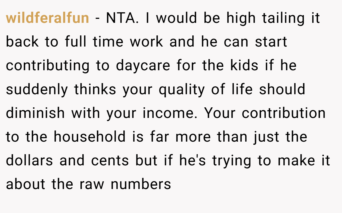 wildferalfun - NTA. I would be high tailing it back to full time work and he can start contributing to daycare for the kids if he suddenly thinks your quality of life should diminish with your income. Your contribution to the household is far more than just the dollars and cents but if he's trying to make it about the raw numbers