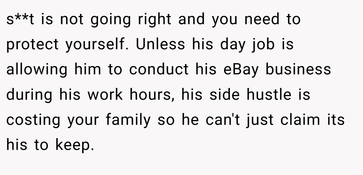 s**t is not going right and you need to protect yourself. Unless his day job is allowing him to conduct his eBay business during his work hours, his side hustle is costing your family so he can't just claim its his to keep.