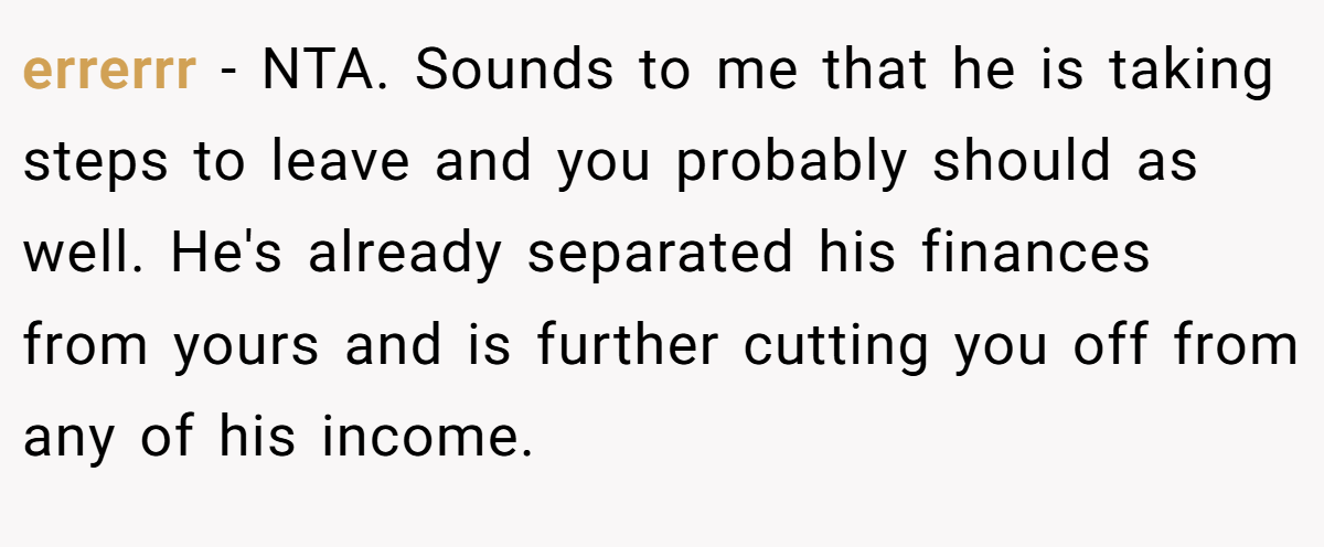 errerrr - NTA. Sounds to me that he is taking steps to leave and you probably should as well. He's already separated his finances from yours and is further cutting you off from any of his income.