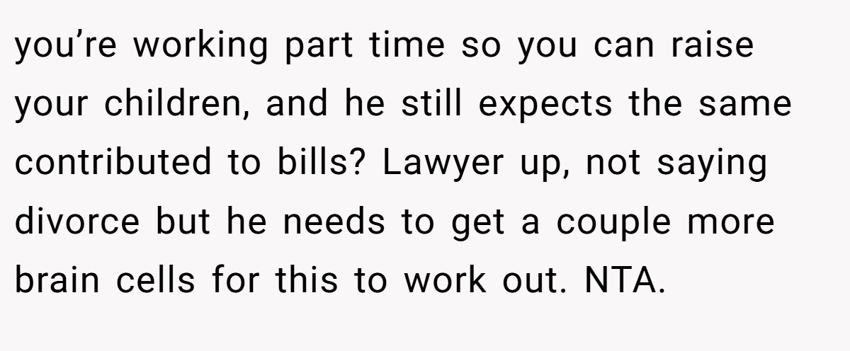 you’re working part time so you can raise your children, and he still expects the same contributed to bills? Lawyer up, not saying divorce but he needs to get a couple more brain cells for this to work out. NTA.