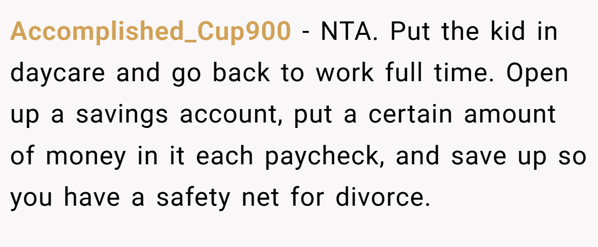 Accomplished_Cup900 - NTA. Put the kid in daycare and go back to work full time. Open up a savings account, put a certain amount of money in it each paycheck, and save up so you have a safety net for divorce.