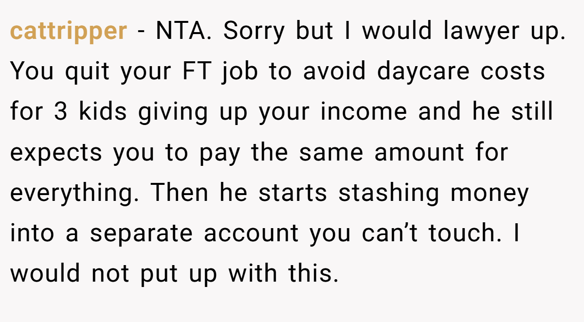 cattripper - NTA. Sorry but I would lawyer up. You quit your FT job to avoid daycare costs for 3 kids giving up your income and he still expects you to pay the same amount for everything. Then he starts stashing money into a separate account you can’t touch. I would not put up with this.