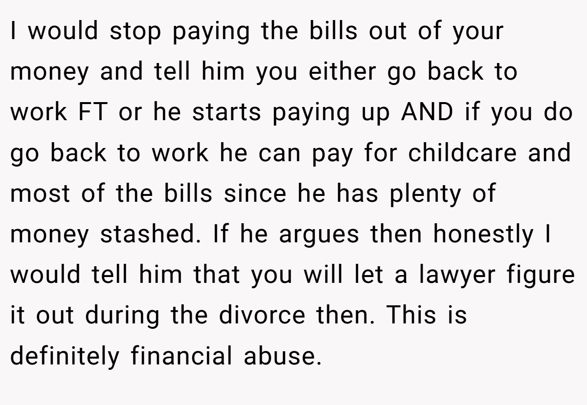 I would stop paying the bills out of your money and tell him you either go back to work FT or he starts paying up AND if you do go back to work he can pay for childcare and most of the bills since he has plenty of money stashed. If he argues then honestly I would tell him that you will let a lawyer figure it out during the divorce then. This is definitely financial abuse.