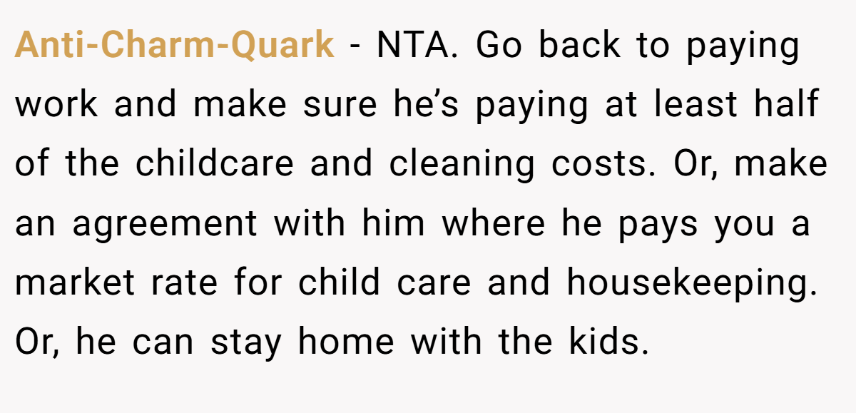 Anti-Charm-Quark - NTA. Go back to paying work and make sure he’s paying at least half of the childcare and cleaning costs. Or, make an agreement with him where he pays you a market rate for child care and housekeeping. Or, he can stay home with the kids.