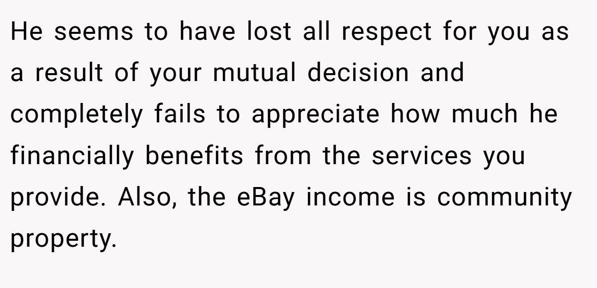 He seems to have lost all respect for you as a result of your mutual decision and completely fails to appreciate how much he financially benefits from the services you provide. Also, the eBay income is community property.