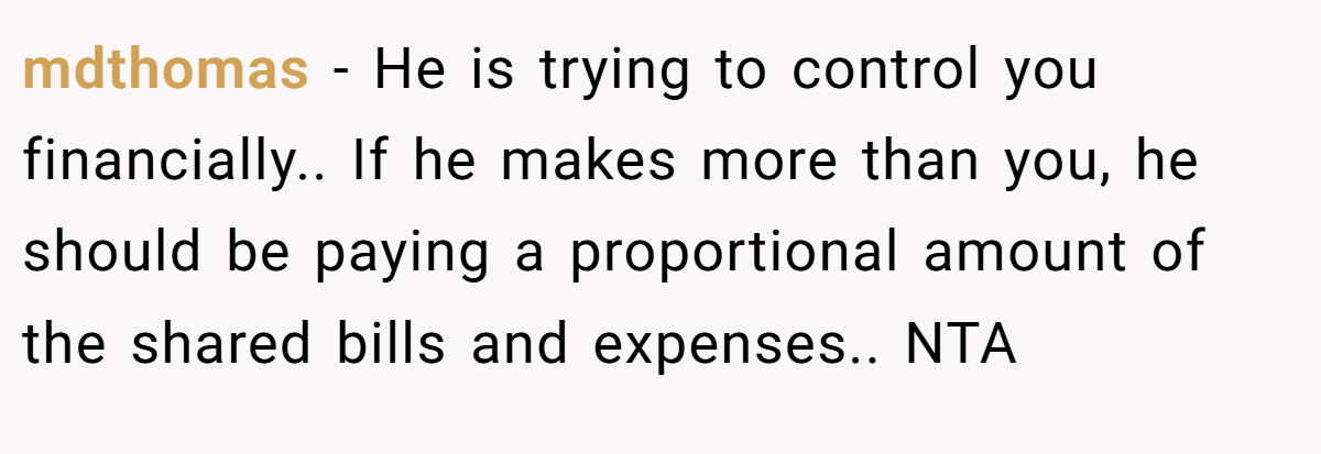 mdthomas - He is trying to control you financially.. If he makes more than you, he should be paying a proportional amount of the shared bills and expenses.. NTA