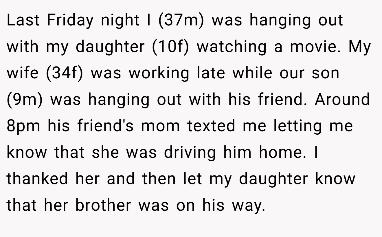 Last Friday night I (37m) was hanging out with my daughter (10f) watching a movie. My wife (34f) was working late while our son (9m) was hanging out with his friend. Around 8pm his friend's mom texted me letting me know that she was driving him home. I thanked her and then let my daughter know that her brother was on his way.