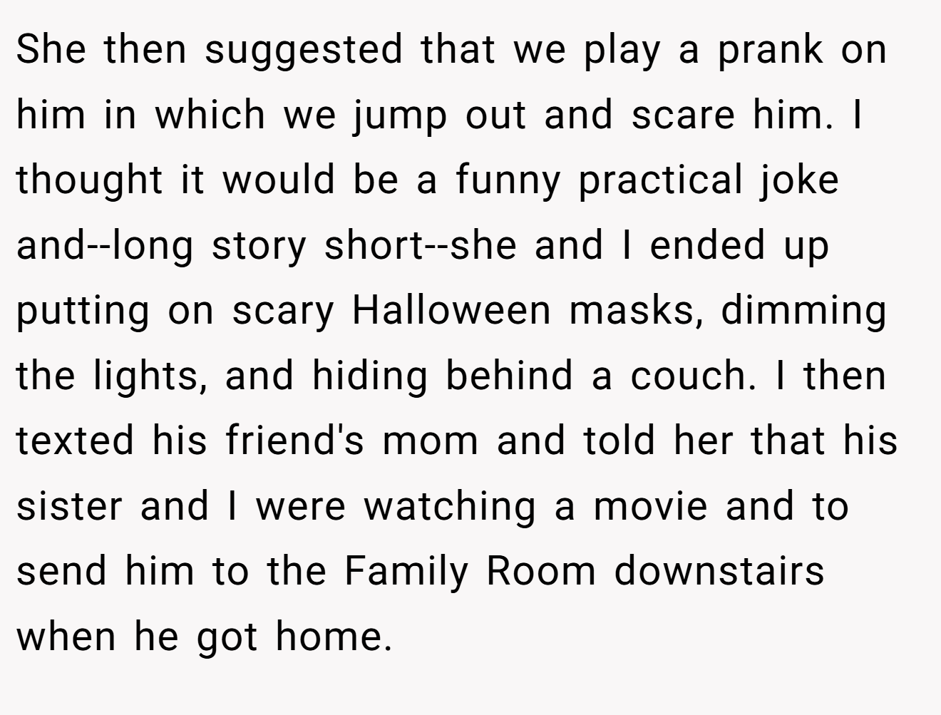 She then suggested that we play a prank on him in which we jump out and scare him. I thought it would be a funny practical joke and--long story short--she and I ended up putting on scary Halloween masks, dimming the lights, and hiding behind a couch. I then texted his friend's mom and told her that his sister and I were watching a movie and to send him to the Family Room downstairs when he got home.