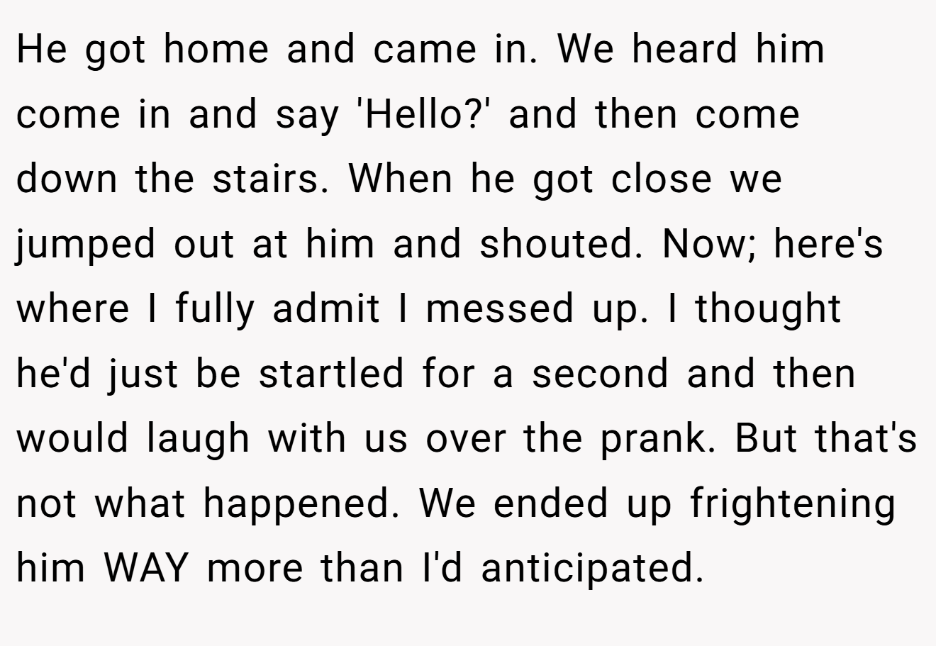 He got home and came in. We heard him come in and say 'Hello?' and then come down the stairs. When he got close we jumped out at him and shouted. Now; here's where I fully admit I messed up. I thought he'd just be startled for a second and then would laugh with us over the prank. But that's not what happened. We ended up frightening him WAY more than I'd anticipated.
