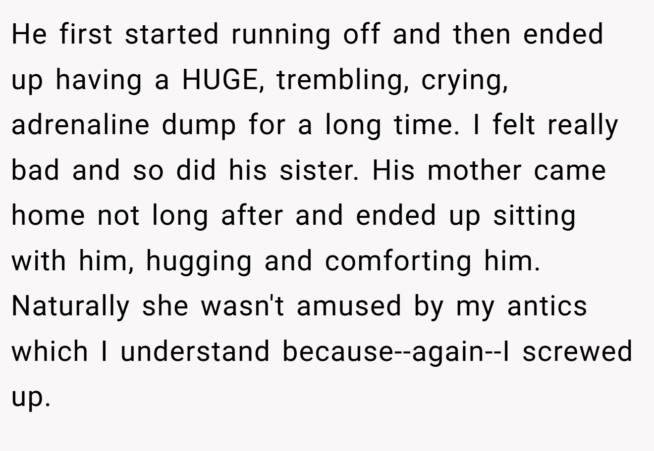 He first started running off and then ended up having a HUGE, trembling, crying, adrenaline dump for a long time. I felt really bad and so did his sister. His mother came home not long after and ended up sitting with him, hugging and comforting him. Naturally she wasn't amused by my antics which I understand because--again--I screwed up.