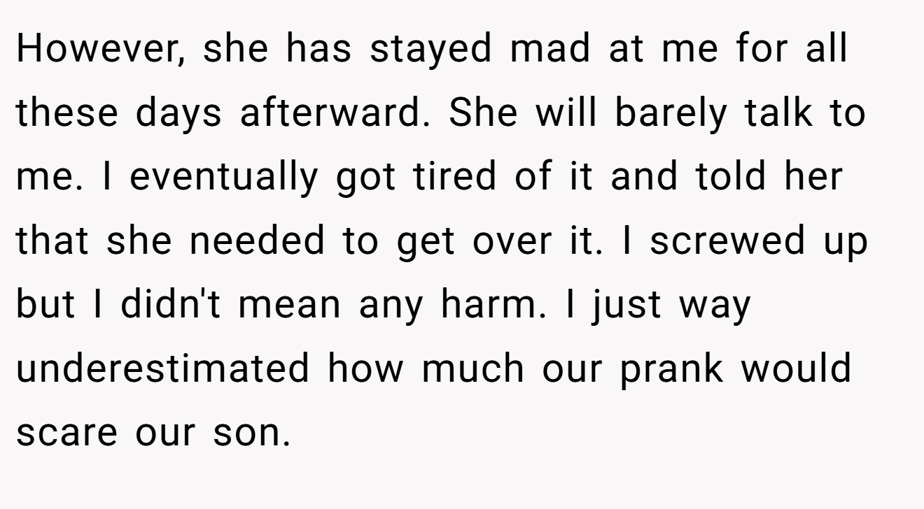 However, she has stayed mad at me for all these days afterward. She will barely talk to me. I eventually got tired of it and told her that she needed to get over it. I screwed up but I didn't mean any harm. I just way underestimated how much our prank would scare our son.