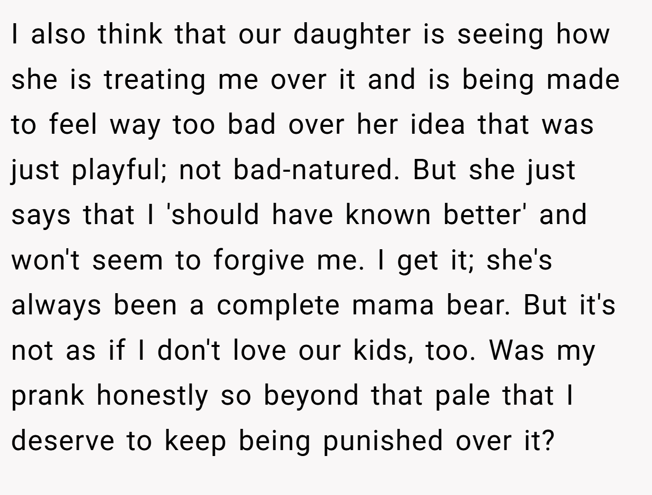 I also think that our daughter is seeing how she is treating me over it and is being made to feel way too bad over her idea that was just playful; not bad-natured. But she just says that I 'should have known better' and won't seem to forgive me. I get it; she's always been a complete mama bear. But it's not as if I don't love our kids, too. Was my prank honestly so beyond that pale that I deserve to keep being punished over it?
