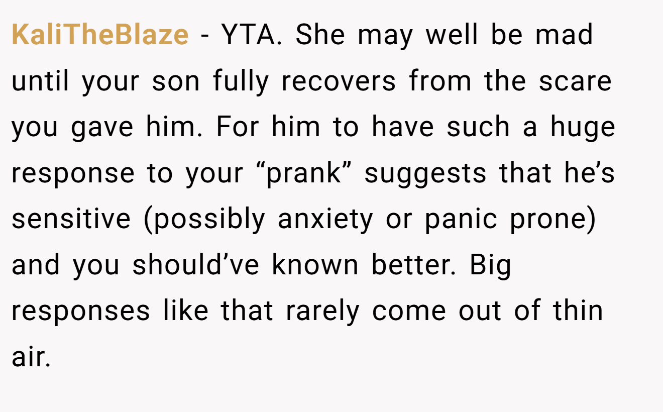 KaliTheBlaze - YTA. She may well be mad until your son fully recovers from the scare you gave him. For him to have such a huge response to your “prank” suggests that he’s sensitive (possibly anxiety or panic prone) and you should’ve known better. Big responses like that rarely come out of thin air.