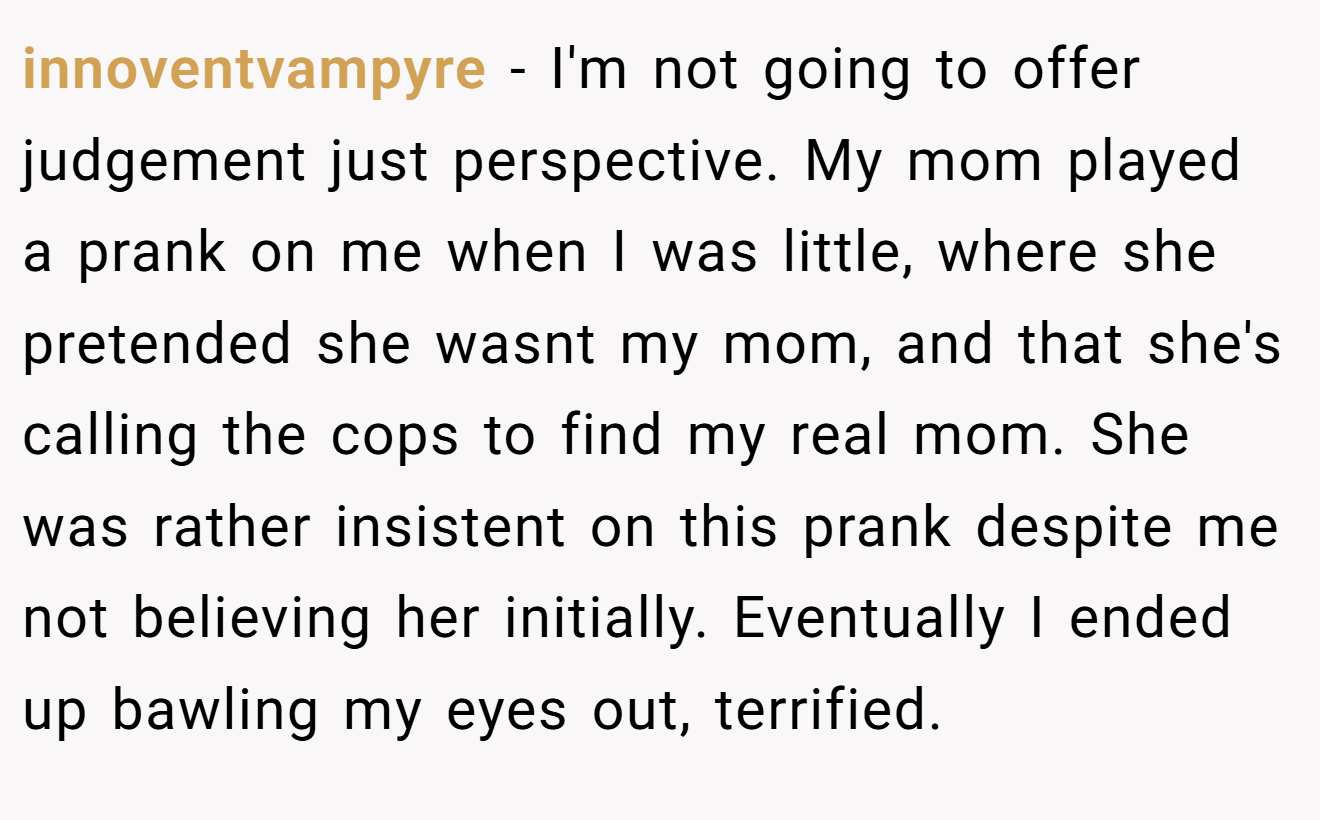 innoventvampyre - I'm not going to offer judgement just perspective. My mom played a prank on me when I was little, where she pretended she wasnt my mom, and that she's calling the cops to find my real mom. She was rather insistent on this prank despite me not believing her initially. Eventually I ended up bawling my eyes out, terrified.