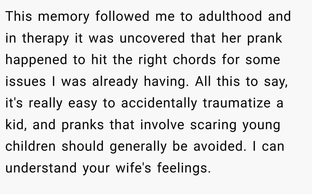 This memory followed me to adulthood and in therapy it was uncovered that her prank happened to hit the right chords for some issues I was already having. All this to say, it's really easy to accidentally traumatize a kid, and pranks that involve scaring young children should generally be avoided. I can understand your wife's feelings.