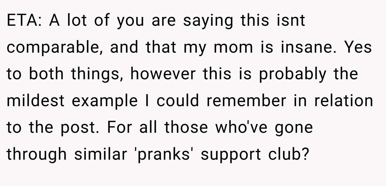 ETA: A lot of you are saying this isnt comparable, and that my mom is insane. Yes to both things, however this is probably the mildest example I could remember in relation to the post. For all those who've gone through similar 'pranks' support club?