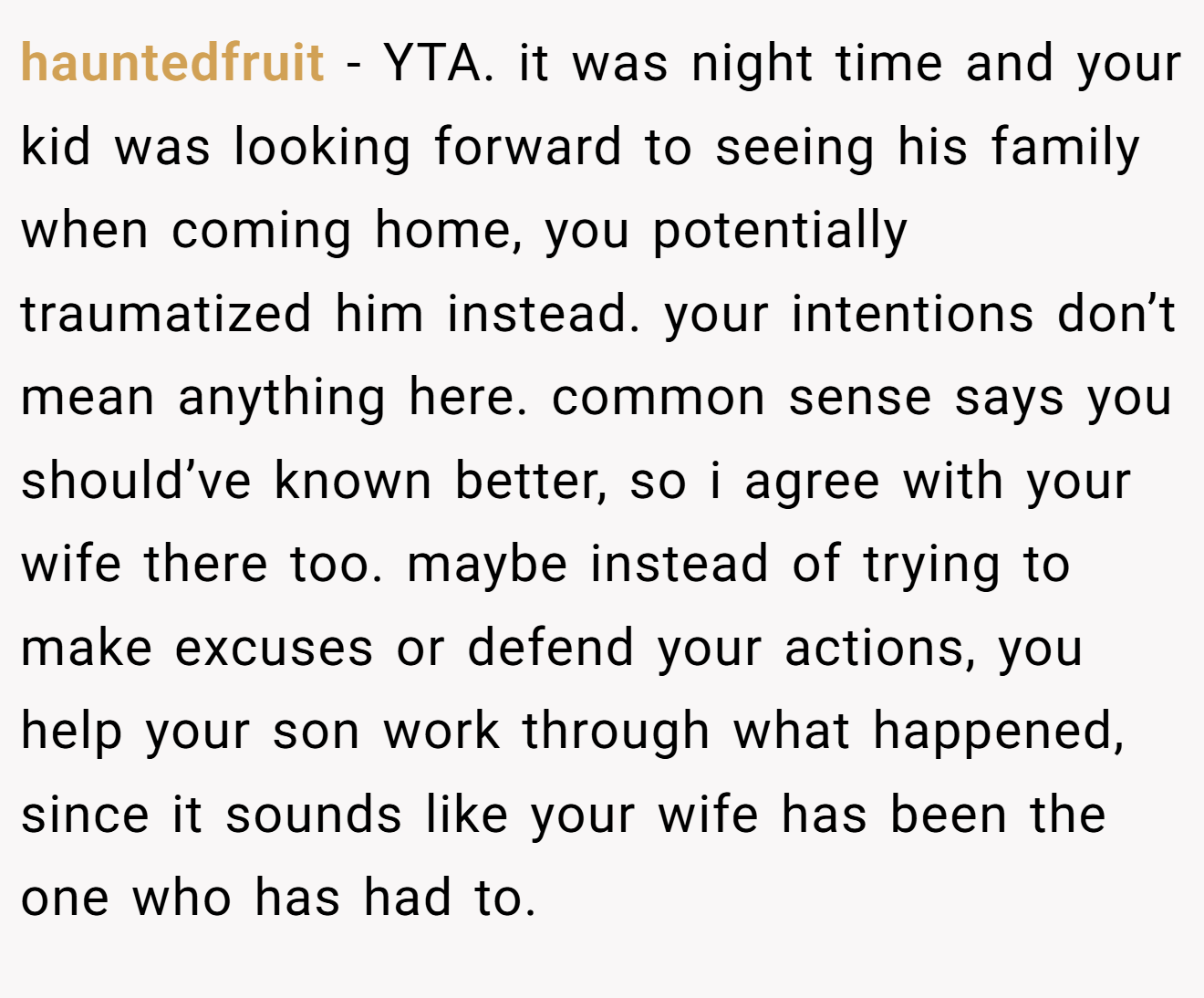 hauntedfruit - YTA. it was night time and your kid was looking forward to seeing his family when coming home, you potentially traumatized him instead. your intentions don’t mean anything here. common sense says you should’ve known better, so i agree with your wife there too. maybe instead of trying to make excuses or defend your actions, you help your son work through what happened, since it sounds like your wife has been the one who has had to.
