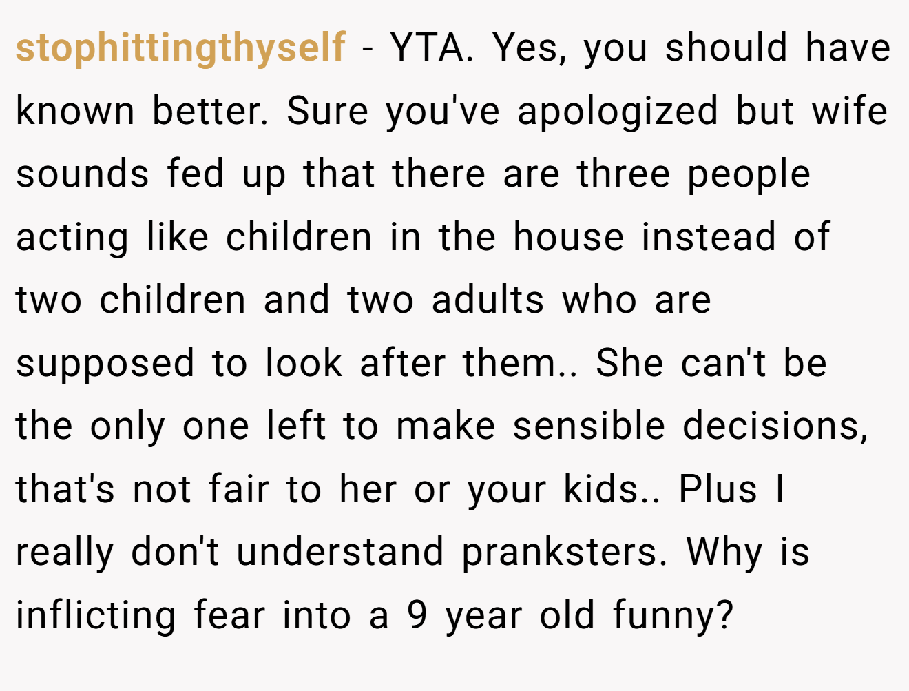 stophittingthyself - YTA. Yes, you should have known better. Sure you've apologized but wife sounds fed up that there are three people acting like children in the house instead of two children and two adults who are supposed to look after them.. She can't be the only one left to make sensible decisions, that's not fair to her or your kids.. Plus I really don't understand pranksters. Why is inflicting fear into a 9 year old funny?