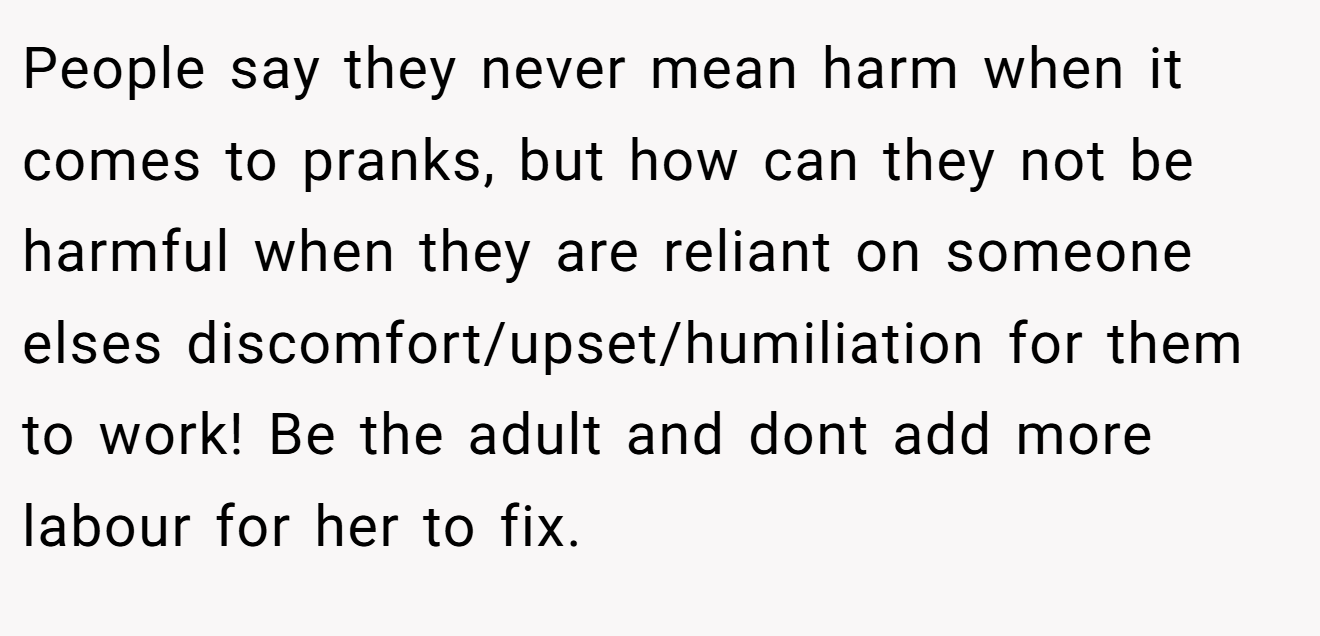 People say they never mean harm when it comes to pranks, but how can they not be harmful when they are reliant on someone elses discomfort/upset/humiliation for them to work! Be the adult and dont add more labour for her to fix.