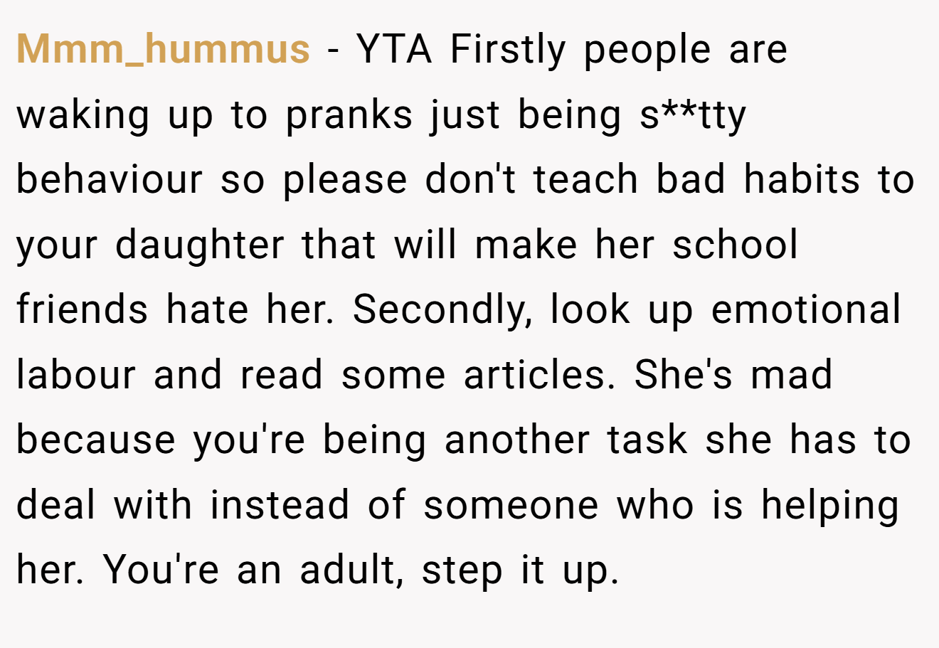Mmm_hummus - YTA Firstly people are waking up to pranks just being s**tty behaviour so please don't teach bad habits to your daughter that will make her school friends hate her. Secondly, look up emotional labour and read some articles. She's mad because you're being another task she has to deal with instead of someone who is helping her. You're an adult, step it up.