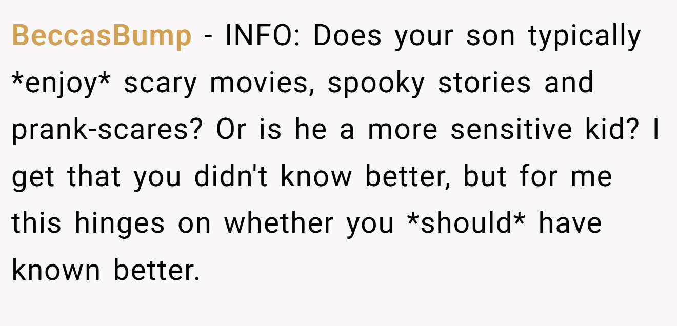 BeccasBump - INFO: Does your son typically *enjoy* scary movies, spooky stories and prank-scares? Or is he a more sensitive kid? I get that you didn't know better, but for me this hinges on whether you *should* have known better.