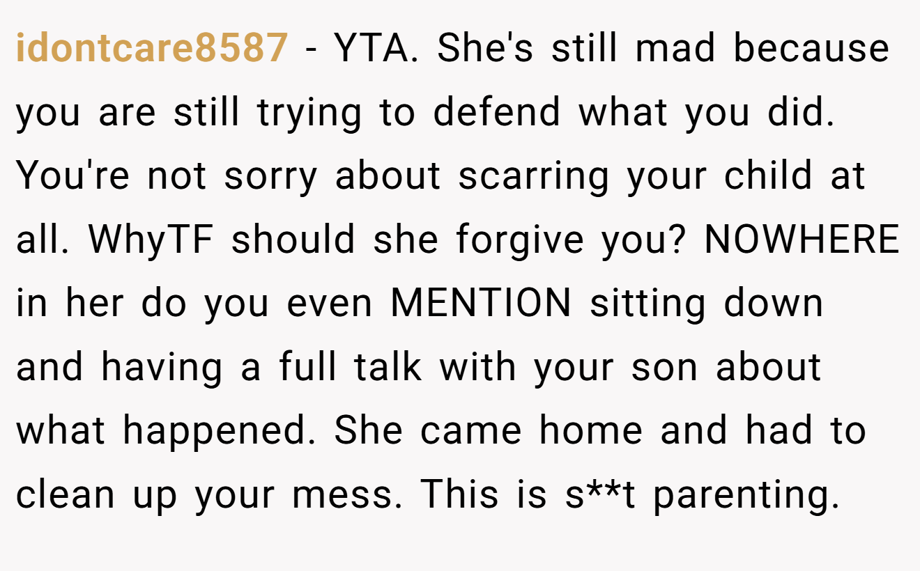 idontcare8587 - YTA. She's still mad because you are still trying to defend what you did. You're not sorry about scarring your child at all. WhyTF should she forgive you? NOWHERE in her do you even MENTION sitting down and having a full talk with your son about what happened. She came home and had to clean up your mess. This is s**t parenting.