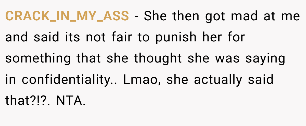 CRACK_IN_MY_ASS − She then got mad at me and said its not fair to punish her for something that she thought she was saying in confidentiality.. Lmao, she actually said that?!?. NTA.
