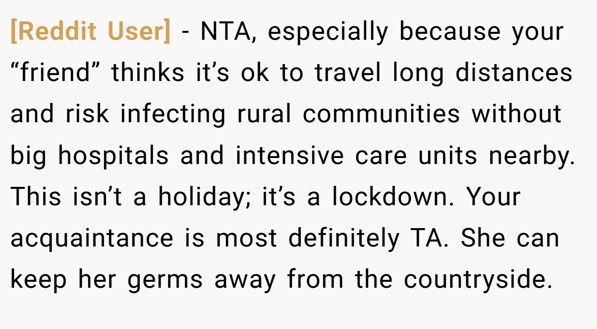 [Reddit User] − NTA, especially because your “friend” thinks it’s ok to travel long distances and risk infecting rural communities without big hospitals and intensive care units nearby. This isn’t a holiday; it’s a lockdown. Your acquaintance is most definitely TA. She can keep her germs away from the countryside.